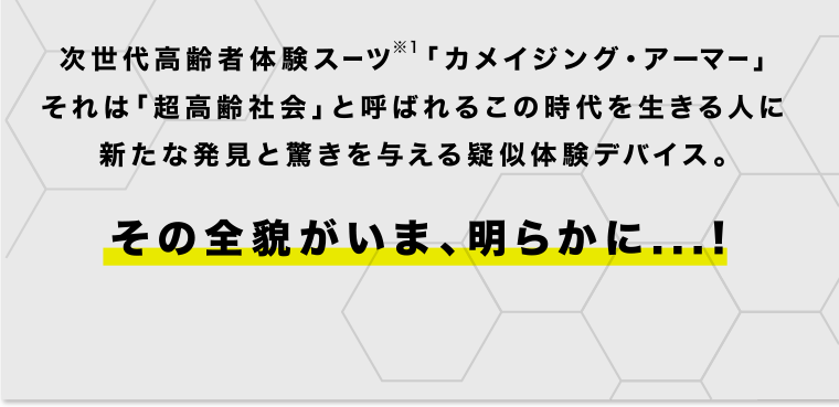 次世代高齢者体験スーツ「カメイジング・アーマー」それは「超高齢者社会」と呼ばれるこの時代を生きる人に新たな発見と驚きを与える疑似体験デバイス。※1次世代高齢者体験スーツとは…疑似高齢者体験を、若い世代にも楽しめるコンテンツにするため、一般的なキットに比べ、エンターテイメント性とデザイン性をプラスしたスーツ