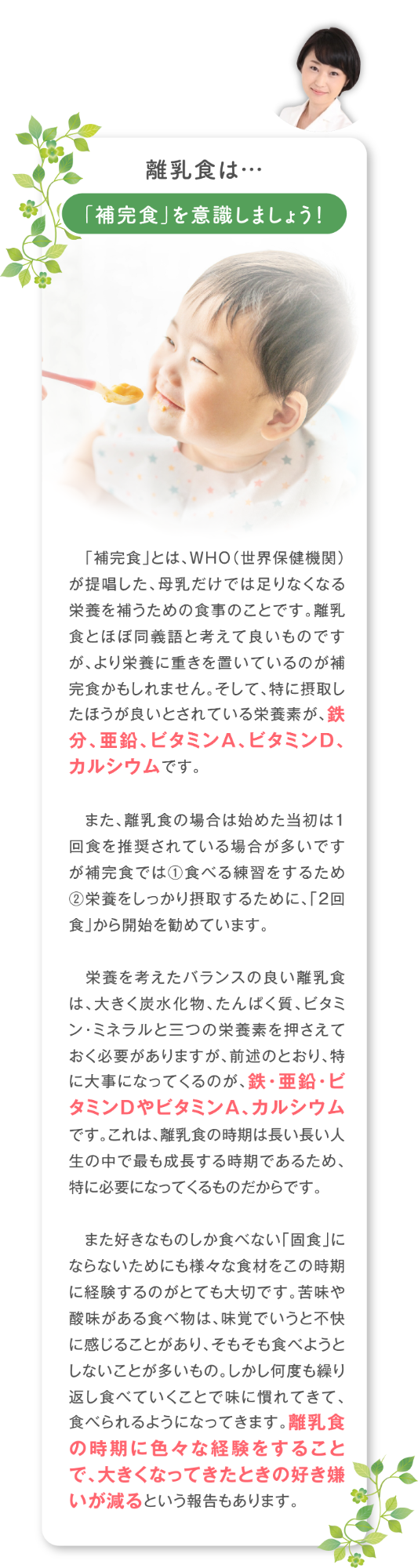 離乳食は…「補完食」を意識しましょう！「補完食」とは、WHO（世界保健機関）が提唱した、母乳だけでは足りなくなる栄養を補うための食事のことです。離乳食とほぼ同義語と考えて良いものですが、より栄養に重きを置いているのが補完食かもしれません。そして、特に摂取したほうが良いとされている栄養素が、鉄分、亜鉛、ビタミンA、ビタミンD、カルシウムです。 また、離乳食の場合は始めた当初は1回食を推奨されている場合が多いですが補完食では①食べる練習をするため②栄養をしっかり摂取するために、「2回食」から開始を勧めています。  栄養を考えたバランスの良い離乳食は、大きく炭水化物、たんぱく質、ビタミン・ミネラルと三つの栄養素を押さえておく必要がありますが、前述のとおり、特に大事になってくるのが、鉄・亜鉛・ビタミンDやビタミンA、カルシウムです。 これは、離乳食の時期は長い長い人生の中で最も成長する時期であるため、特に必要になってくるものだからです。 また好きなものしか食べない「固食」にならないためにも様々な食材をこの時期に経験するのがとても大切です。苦味や酸味がある食べ物は、味覚でいうと不快に感じることがあり、そもそも食べようとしないことが多いもの。しかし何度も繰り返し食べていくことで味に慣れてきて、食べられるようになってきます。離乳食の時期に色々な経験をすることで、大きくなってきたときの好き嫌いが減るという報告もあります。