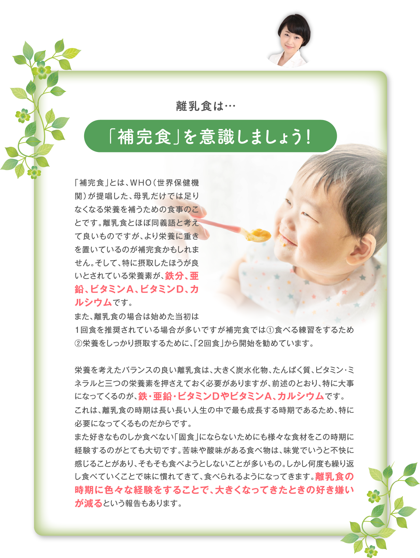 離乳食は…「補完食」を意識しましょう！「補完食」とは、WHO（世界保健機関）が提唱した、母乳だけでは足りなくなる栄養を補うための食事のことです。離乳食とほぼ同義語と考えて良いものですが、より栄養に重きを置いているのが補完食かもしれません。そして、特に摂取したほうが良いとされている栄養素が、鉄分、亜鉛、ビタミンA、ビタミンD、カルシウムです。 また、離乳食の場合は始めた当初は1回食を推奨されている場合が多いですが補完食では①食べる練習をするため②栄養をしっかり摂取するために、「2回食」から開始を勧めています。  栄養を考えたバランスの良い離乳食は、大きく炭水化物、たんぱく質、ビタミン・ミネラルと三つの栄養素を押さえておく必要がありますが、前述のとおり、特に大事になってくるのが、鉄・亜鉛・ビタミンDやビタミンA、カルシウムです。 これは、離乳食の時期は長い長い人生の中で最も成長する時期であるため、特に必要になってくるものだからです。 また好きなものしか食べない「固食」にならないためにも様々な食材をこの時期に経験するのがとても大切です。苦味や酸味がある食べ物は、味覚でいうと不快に感じることがあり、そもそも食べようとしないことが多いもの。しかし何度も繰り返し食べていくことで味に慣れてきて、食べられるようになってきます。離乳食の時期に色々な経験をすることで、大きくなってきたときの好き嫌いが減るという報告もあります。