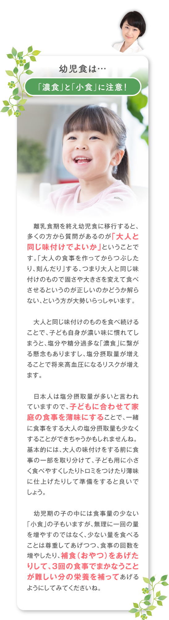 「濃食」と「小食」に注意！離乳食期を終え幼児食に移行すると、多くの方から質問があるのが「大人と同じ味付けでよいか」ということです。「大人の食事を作ってからつぶしたり、刻んだり」する、つまり大人と同じ味付けのもので固さや大きさを変えて食べさせるというのが正しいのかどうか解らない、という方が大勢いらっしゃいます。  大人と同じ味付けのものを食べ続けることで、子ども自身が濃い味に慣れてしまうと、塩分や糖分過多な「濃食」に 繋がる懸念もありますし、塩分摂取量が増えることで将来高血圧になるリスクが増えます。日本人は塩分摂取量が多いと言われていますので、子どもに合わせて家庭の食事を薄味にすることで、一緒に食事をする大人の塩分摂取量も少なくすることができちゃうかもしれませんね。 基本的には、大人の味付けをする前に食事の一部を取り分けて、子ども用に小さく食べやすくしたりトロミをつけたり薄味に仕上げたりして準備をすると良いでしょう。   幼児期の子の中には食事量の少ない「小食」の子もいますが、無理に一回の量を増やすのではなく、少ない量を食べることは尊重してあげつつ、食事の回数を増やしたり、補食（おやつ）をあげたりして、３回の食事でまかなうことが難しい分の栄養を補ってあげるようにしてみてくださいね。