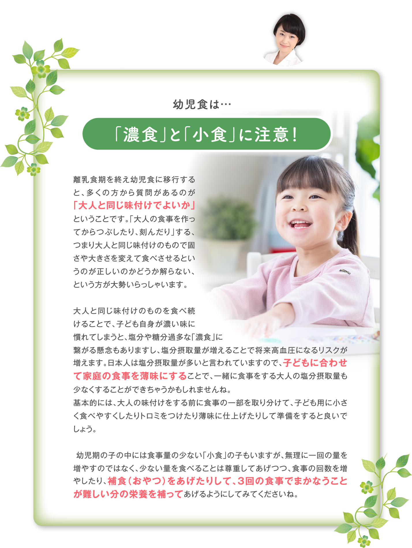 「濃食」と「小食」に注意！離乳食期を終え幼児食に移行すると、多くの方から質問があるのが「大人と同じ味付けでよいか」ということです。「大人の食事を作ってからつぶしたり、刻んだり」する、つまり大人と同じ味付けのもので固さや大きさを変えて食べさせるというのが正しいのかどうか解らない、という方が大勢いらっしゃいます。  大人と同じ味付けのものを食べ続けることで、子ども自身が濃い味に慣れてしまうと、塩分や糖分過多な「濃食」に 繋がる懸念もありますし、塩分摂取量が増えることで将来高血圧になるリスクが増えます。日本人は塩分摂取量が多いと言われていますので、子どもに合わせて家庭の食事を薄味にすることで、一緒に食事をする大人の塩分摂取量も少なくすることができちゃうかもしれませんね。 基本的には、大人の味付けをする前に食事の一部を取り分けて、子ども用に小さく食べやすくしたりトロミをつけたり薄味に仕上げたりして準備をすると良いでしょう。   幼児期の子の中には食事量の少ない「小食」の子もいますが、無理に一回の量を増やすのではなく、少ない量を食べることは尊重してあげつつ、食事の回数を増やしたり、補食（おやつ）をあげたりして、３回の食事でまかなうことが難しい分の栄養を補ってあげるようにしてみてくださいね。