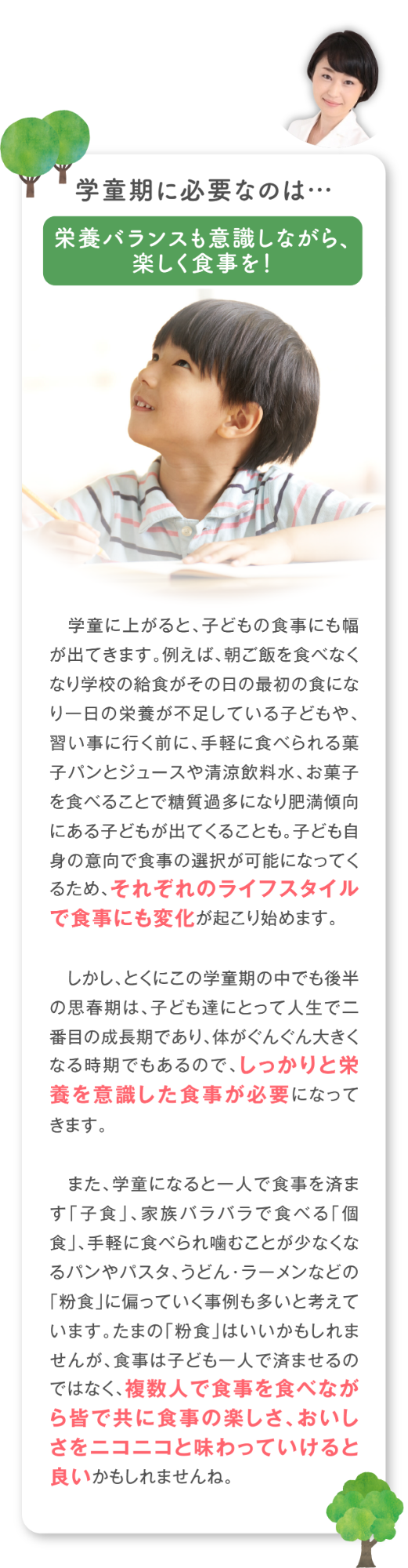 学童期に必要なのは…栄養バランスも意識しながら、 楽しく食事を！学童に上がると、子どもの食事にも幅が出てきます。例えば、朝ご飯を食べなくなり学校の給食がその日の最初の食になり一日の栄養が不足している子どもや、習い事に行く前に、手軽に食べられる菓子パンとジュースや清涼飲料水、お菓子を食べることで糖質過多になり肥満傾向にある子どもが出てくることも。子ども自身の意向で食事の選択が可能になってくるため、それぞれのライフスタイルで食事にも変化が起こり始めます。  しかし、とくにこの学童期の中でも後半の思春期は、子ども達にとって人生で二番目の成長期であり、体がぐんぐん大きくなる時期でもあるので、しっかりと栄養を意識した食事が必要になってきます。 また、学童になると一人で食事を済ます「子食」、家族バラバラで食べる「個食」、手軽に食べられ噛むことが少なくなるパンやパスタ、うどん・ラーメンなどの「粉食」に偏っていく事例も多いと考えています。たまの「粉食」はいいかもしれませんが、食事は子ども一人で済ませるのではなく、複数人で食事を食べながら皆で共に食事の楽しさ、おいしさをニコニコと味わっていけると良いかもしれませんね。