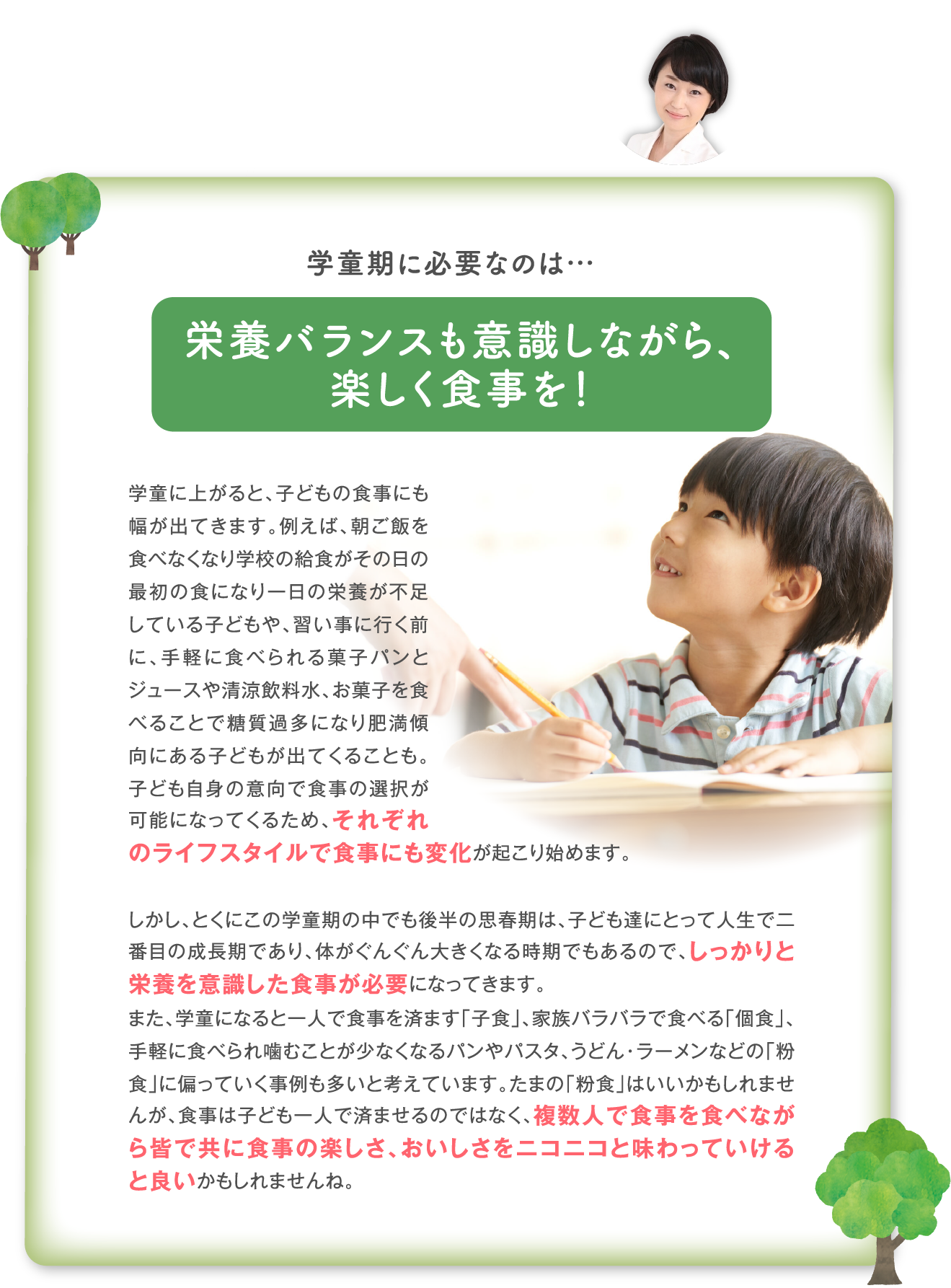 学童期に必要なのは…栄養バランスも意識しながら、 楽しく食事を！学童に上がると、子どもの食事にも幅が出てきます。例えば、朝ご飯を食べなくなり学校の給食がその日の最初の食になり一日の栄養が不足している子どもや、習い事に行く前に、手軽に食べられる菓子パンとジュースや清涼飲料水、お菓子を食べることで糖質過多になり肥満傾向にある子どもが出てくることも。子ども自身の意向で食事の選択が可能になってくるため、それぞれのライフスタイルで食事にも変化が起こり始めます。  しかし、とくにこの学童期の中でも後半の思春期は、子ども達にとって人生で二番目の成長期であり、体がぐんぐん大きくなる時期でもあるので、しっかりと栄養を意識した食事が必要になってきます。 また、学童になると一人で食事を済ます「子食」、家族バラバラで食べる「個食」、手軽に食べられ噛むことが少なくなるパンやパスタ、うどん・ラーメンなどの「粉食」に偏っていく事例も多いと考えています。たまの「粉食」はいいかもしれませんが、食事は子ども一人で済ませるのではなく、複数人で食事を食べながら皆で共に食事の楽しさ、おいしさをニコニコと味わっていけると良いかもしれませんね。