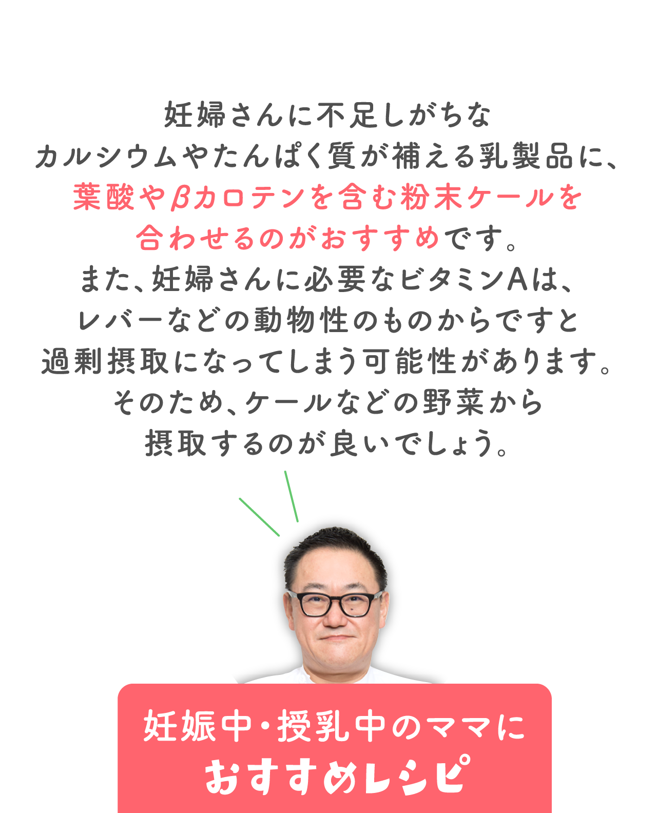 妊婦さんに不足しがちな カルシウムやたんぱく質が補える乳製品に、 葉酸やβカロテンを含む粉末ケールを合わせるのがおすすめです。 また、妊婦さんに必要なビタミンAは、 レバーなどの動物性のものからですと 過剰摂取になってしまう可能性があります。 そのため、ケールなどの野菜から摂取するのが良いでしょう。