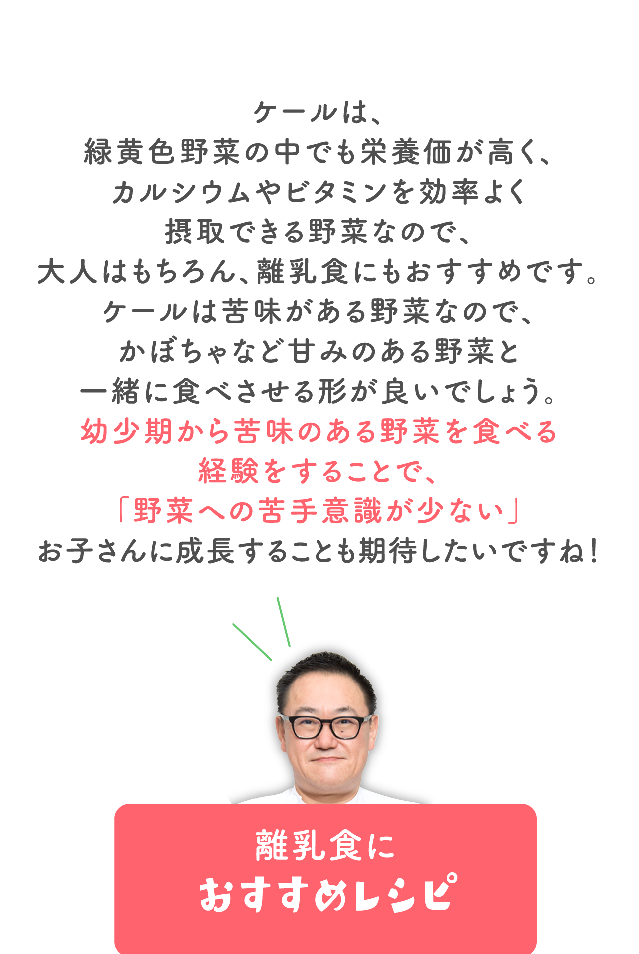 ケールは、緑黄色野菜の中でも栄養価が高く、 カルシウムやビタミンを効率よく摂取できる野菜なので、 大人はもちろん、離乳食にもおすすめです。 ケールは苦味がある野菜なので、かぼちゃなど甘みのある野菜と 一緒に食べさせる形が良いでしょう。 幼少期から苦味のある野菜を食べる経験をすることで、 「野菜への苦手意識が少ない」 お子さんに成長することも期待したいですね！