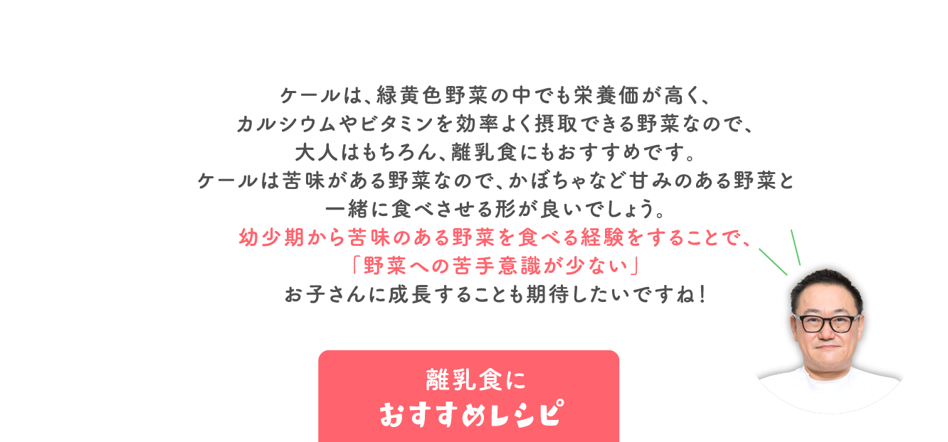 ケールは、緑黄色野菜の中でも栄養価が高く、 カルシウムやビタミンを効率よく摂取できる野菜なので、 大人はもちろん、離乳食にもおすすめです。 ケールは苦味がある野菜なので、かぼちゃなど甘みのある野菜と 一緒に食べさせる形が良いでしょう。 幼少期から苦味のある野菜を食べる経験をすることで、 「野菜への苦手意識が少ない」 お子さんに成長することも期待したいですね！