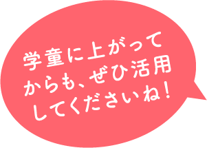 学童に上がって からも、ぜひ活用 してくださいね！