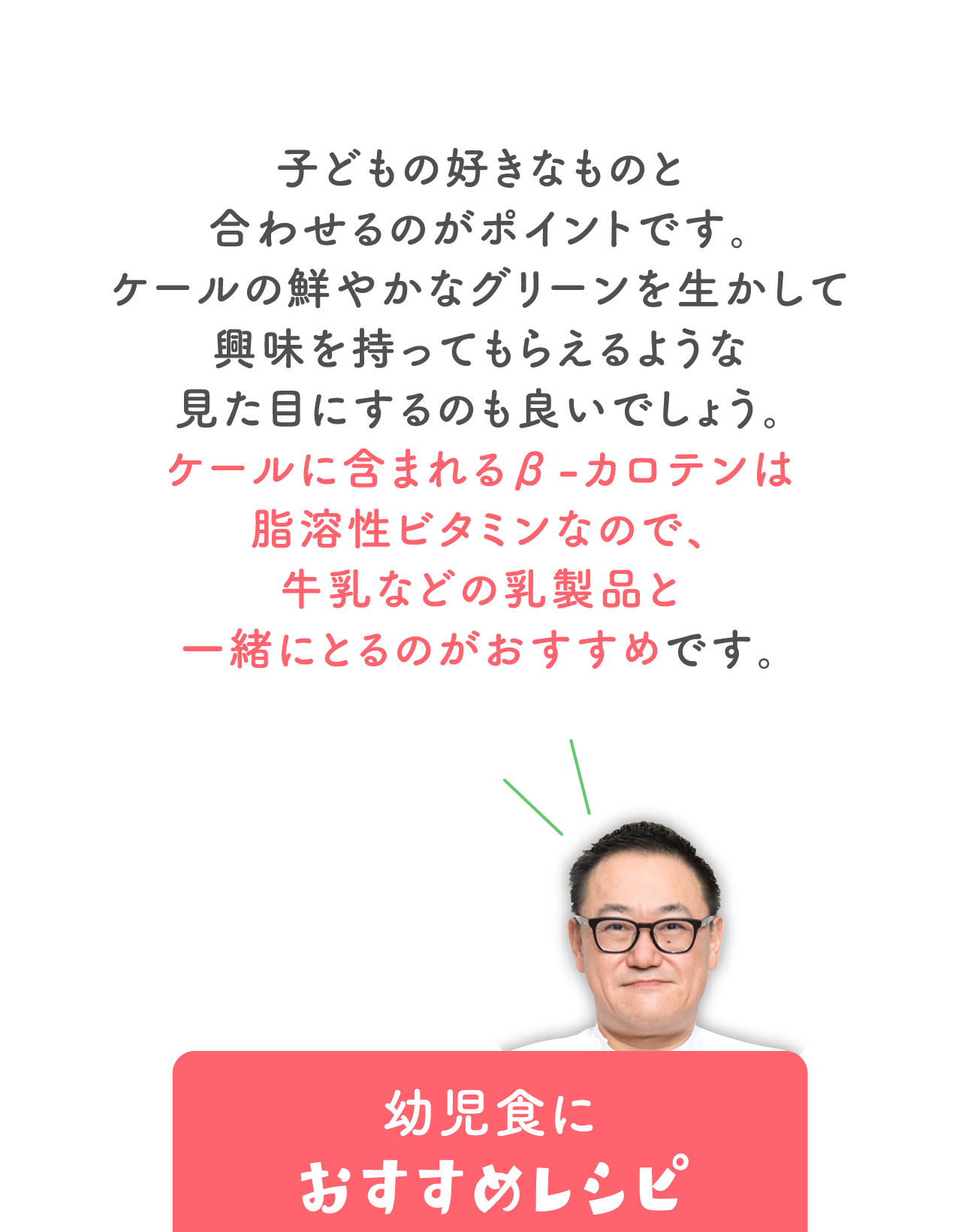 子どもの好きなものと合わせるのがポイントです。 ケールの鮮やかなグリーンを生かして興味を持ってもらえるような 見た目にするのも良いでしょう。 ケールに含まれるβ-カロテンは脂溶性ビタミンなので、 牛乳などの乳製品と一緒にとるのがおすすめです。