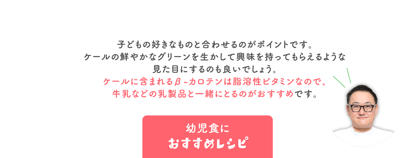 子どもの好きなものと合わせるのがポイントです。 ケールの鮮やかなグリーンを生かして興味を持ってもらえるような 見た目にするのも良いでしょう。 ケールに含まれるβ-カロテンは脂溶性ビタミンなので、 牛乳などの乳製品と一緒にとるのがおすすめです。