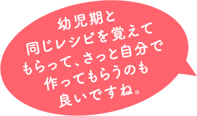 幼児期と 同じレシピを覚えて もらって、さっと自分で 作ってもらうのも 良いですね。