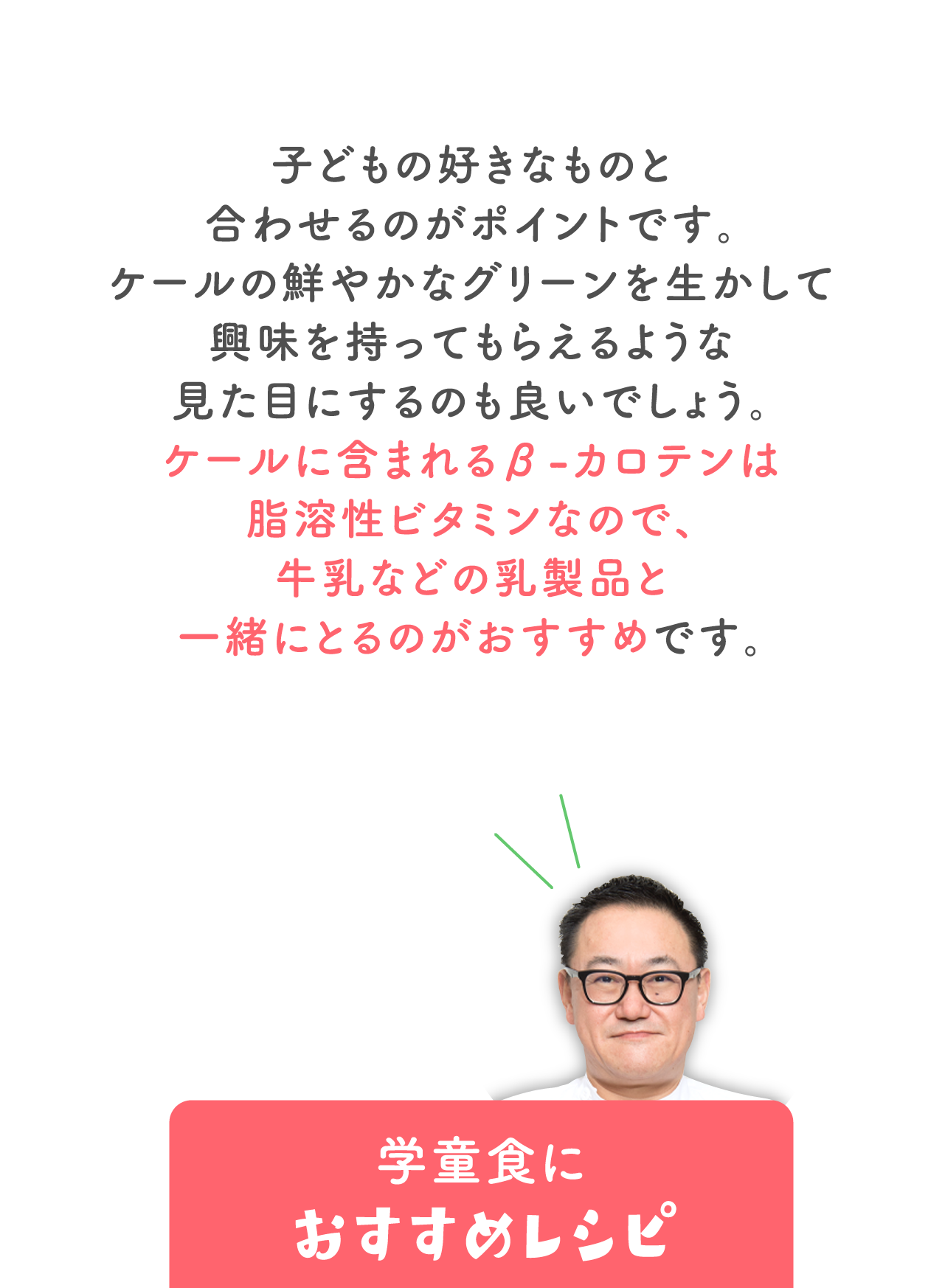 子どもの好きなものと合わせるのがポイントです。 ケールの鮮やかなグリーンを生かして興味を持ってもらえるような 見た目にするのも良いでしょう。 ケールに含まれるβ-カロテンは脂溶性ビタミンなので、 牛乳などの乳製品と一緒にとるのがおすすめです。