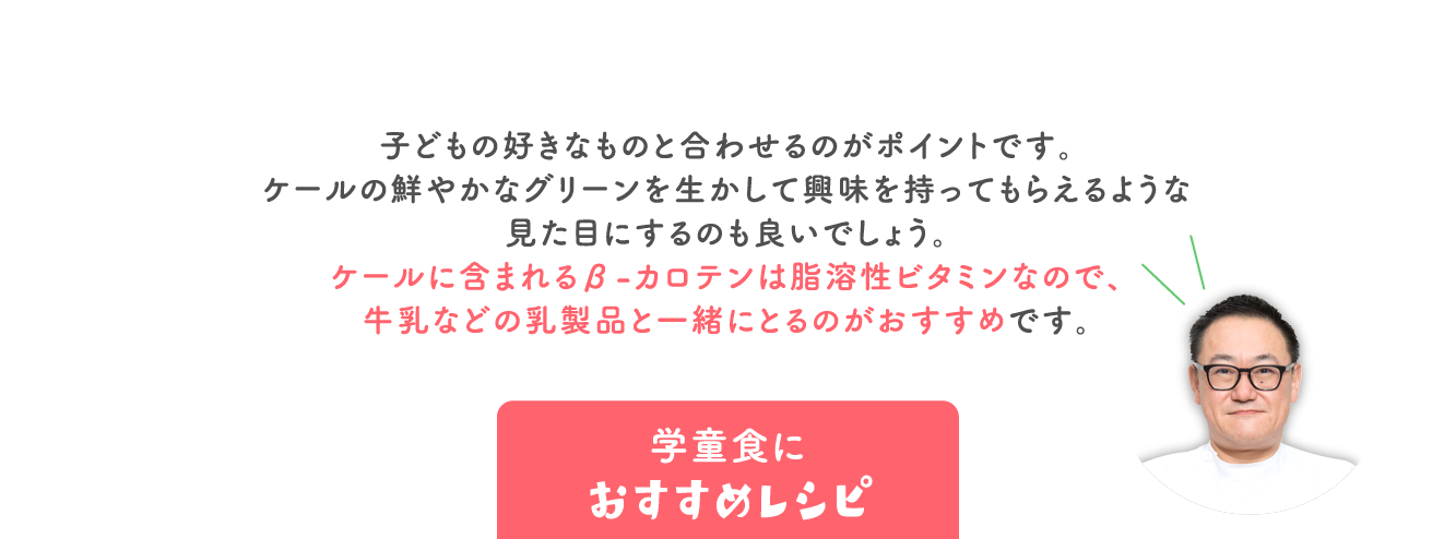 子どもの好きなものと合わせるのがポイントです。 ケールの鮮やかなグリーンを生かして興味を持ってもらえるような 見た目にするのも良いでしょう。 ケールに含まれるβ-カロテンは脂溶性ビタミンなので、 牛乳などの乳製品と一緒にとるのがおすすめです。