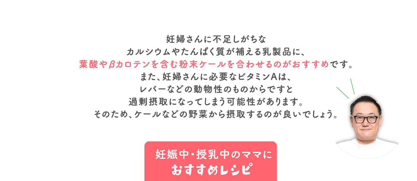 妊婦さんに不足しがちな カルシウムやたんぱく質が補える乳製品に、 葉酸やβカロテンを含む粉末ケールを合わせるのがおすすめです。 また、妊婦さんに必要なビタミンAは、 レバーなどの動物性のものからですと 過剰摂取になってしまう可能性があります。 そのため、ケールなどの野菜から摂取するのが良いでしょう。
