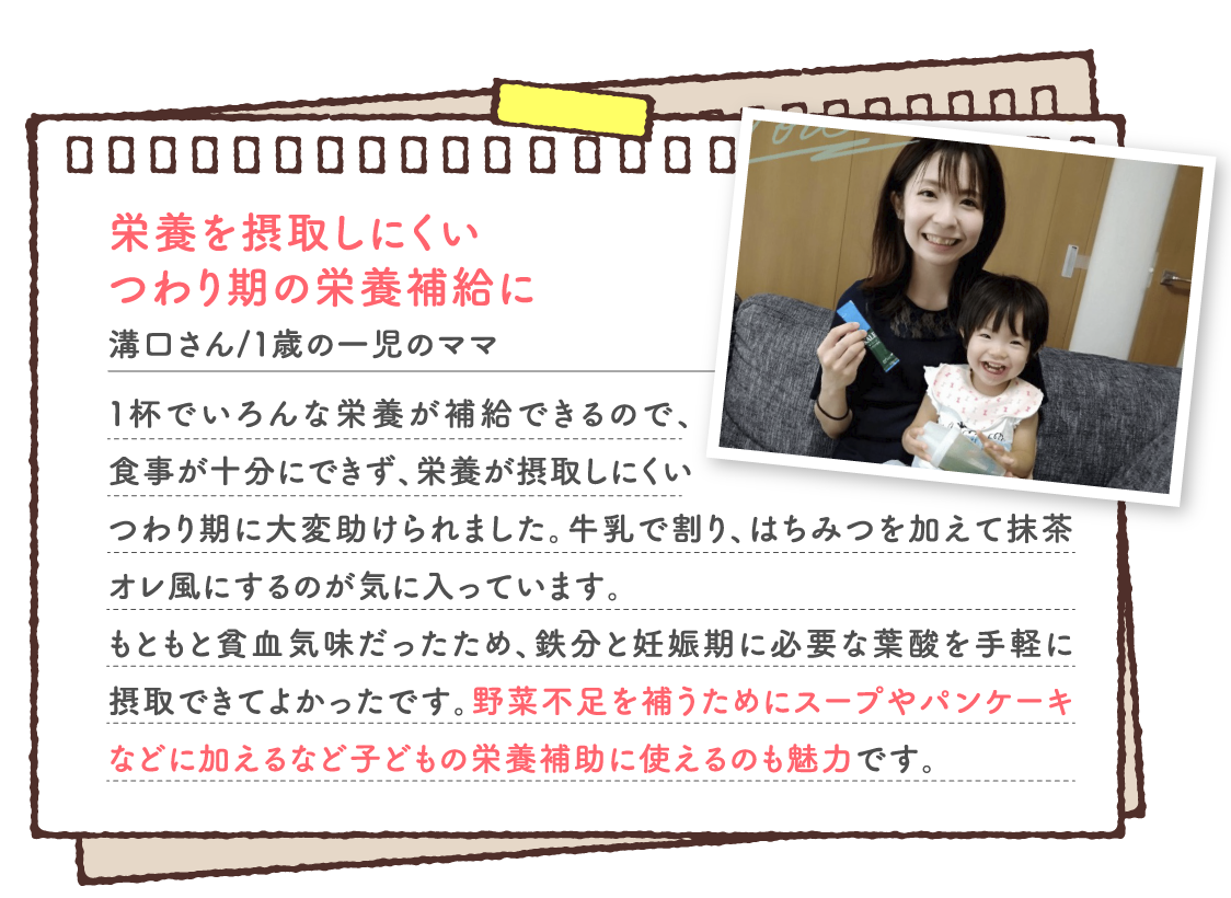 栄養を摂取しにくい つわり期の栄養補給に 溝口さん/１歳の一児のママ １杯でいろんな栄養が補給できるので、食事が十分にできず、栄養が摂取しにくいつわり期に大変助けられました。牛乳で割り、はちみつを加えて抹茶オレ風にするのが気に入っています。 もともと貧血気味だったため、鉄分と妊娠期に必要な葉酸を手軽に摂取できてよかったです。野菜不足を補うためにスープやパンケーキなどに加えるなど子どもの栄養補助に使えるのも魅力です。