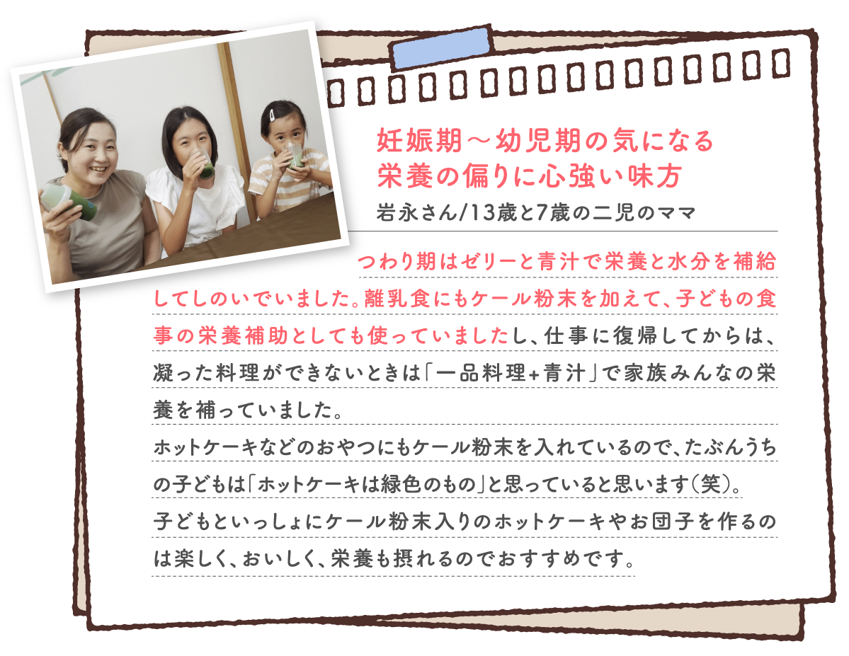 妊娠期～幼児期の気になる 栄養の偏りに心強い味方 つわり期はゼリーと青汁で栄養と水分を補給してしのいでいました。離乳食にもケール粉末を加えて、子どもの食事の栄養補助としても使っていましたし、仕事に復帰してからは、凝った料理ができないときは「一品料理+青汁」で家族みんなの栄養を補っていました。 ホットケーキなどのおやつにもケール粉末を入れているので、たぶんうちの子どもは「ホットケーキは緑色のもの」と思っていると思います（笑）。 子どもといっしょにケール粉末入りのホットケーキやお団子を作るのは楽しく、おいしく、栄養も摂れるのでおすすめです。